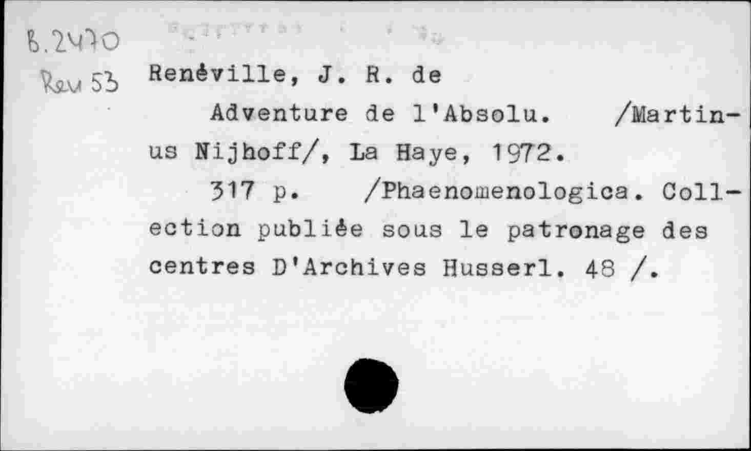 ﻿Renéville, J. R. de
Adventure de 1’Absolu. /Martin-us Nijhoff/, La Haye, 1972.
317 p. /Phaenomenologica. Collection publiée sous le patronage des centres D’Archives Husserl. 48 /.